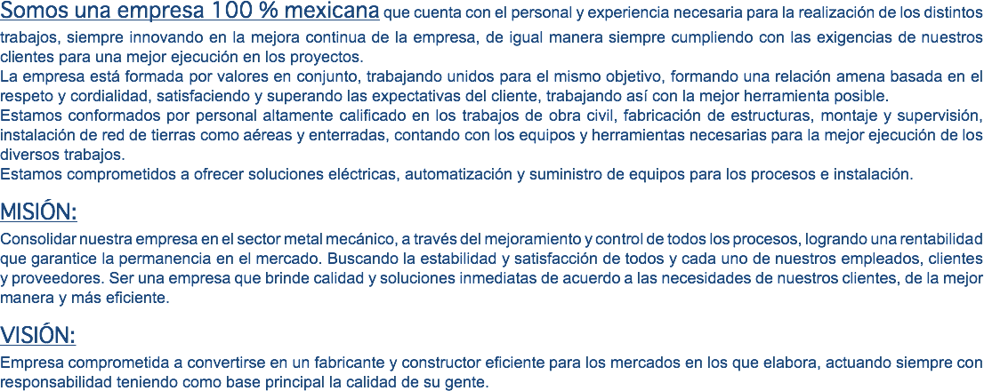 Somos una empresa 100 % mexicana que cuenta con el personal y experiencia necesaria para la realización de los distintos trabajos, siempre innovando en la mejora continua de la empresa, de igual manera siempre cumpliendo con las exigencias de nuestros clientes para una mejor ejecución en los proyectos. La empresa está formada por valores en conjunto, trabajando unidos para el mismo objetivo, formando una relación amena basada en el respeto y cordialidad, satisfaciendo y superando las expectativas del cliente, trabajando así con la mejor herramienta posible. Estamos conformados por personal altamente calificado en los trabajos de obra civil, fabricación de estructuras, montaje y supervisión, instalación de red de tierras como aéreas y enterradas, contando con los equipos y herramientas necesarias para la mejor ejecución de los diversos trabajos. Estamos comprometidos a ofrecer soluciones eléctricas, automatización y suministro de equipos para los procesos e instalación. MISIÓN: Consolidar nuestra empresa en el sector metal mecánico, a través del mejoramiento y control de todos los procesos, logrando una rentabilidad que garantice la permanencia en el mercado. Buscando la estabilidad y satisfacción de todos y cada uno de nuestros empleados, clientes y proveedores. Ser una empresa que brinde calidad y soluciones inmediatas de acuerdo a las necesidades de nuestros clientes, de la mejor manera y más eficiente. VISIÓN: Empresa comprometida a convertirse en un fabricante y constructor eficiente para los mercados en los que elabora, actuando siempre con responsabilidad teniendo como base principal la calidad de su gente.